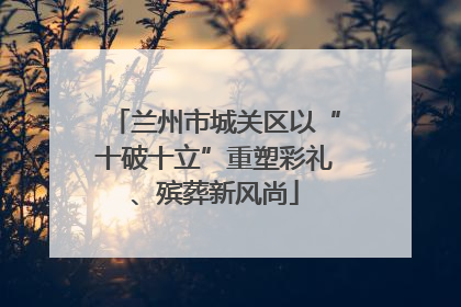 兰州市城关区以“十破十立”重塑彩礼、殡葬新风尚