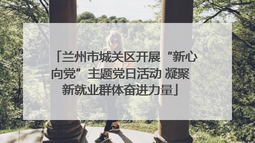 兰州市城关区开展“新心向党”主题党日活动 凝聚新就业群体奋进力量
