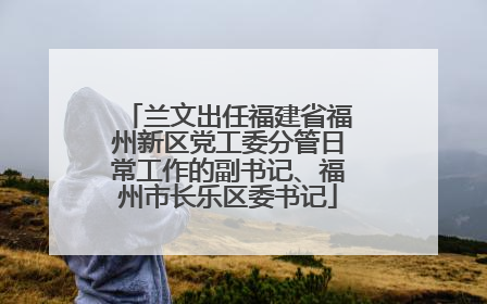 兰文出任福建省福州新区党工委分管日常工作的副书记、福州市长乐区委书记