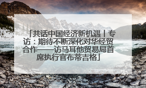 共话中国经济新机遇丨专访：期待不断深化对华经贸合作——访马耳他贸易局首席执行官布蒂吉格