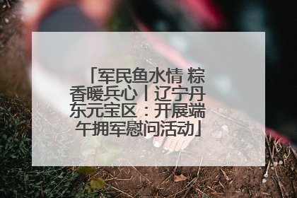 军民鱼水情 粽香暖兵心丨辽宁丹东元宝区：开展端午拥军慰问活动