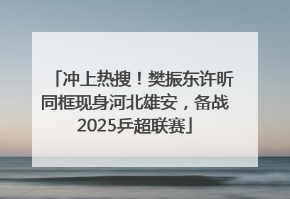 冲上热搜！樊振东许昕同框现身河北雄安，备战2025乒超联赛