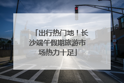 出行热门地！长沙端午假期旅游市场热力十足