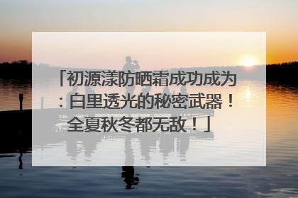 初源漾防晒霜成功成为：白里透光的秘密武器！全夏秋冬都无敌！