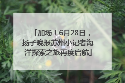 加场！6月28日，扬子晚报苏州小记者海洋探索之旅再度启航