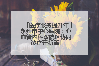 医疗服务提升年丨永州市中心医院：心血管内科双院区协同诊疗开新篇