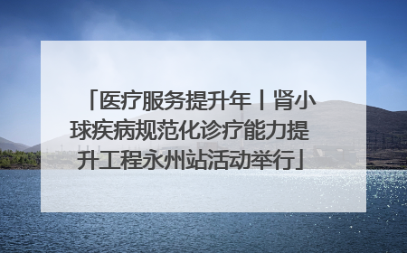 医疗服务提升年丨肾小球疾病规范化诊疗能力提升工程永州站活动举行