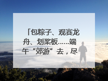 包粽子、观赛龙舟、划桨板……端午“郊游”去，尽享初夏风光｜端午氛围最浓时①