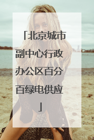 北京城市副中心行政办公区百分百绿电供应