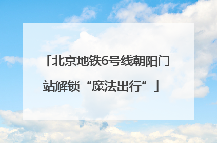 北京地铁6号线朝阳门站解锁“魔法出行”