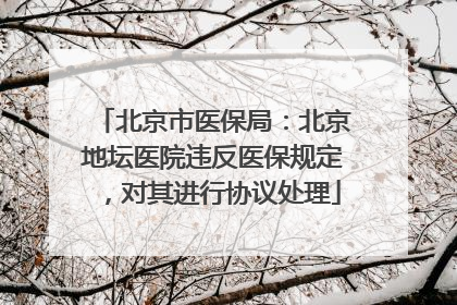 北京市医保局：北京地坛医院违反医保规定，对其进行协议处理