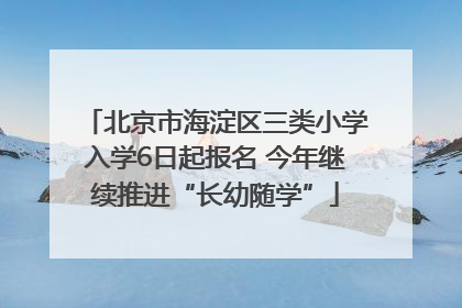 北京市海淀区三类小学入学6日起报名 今年继续推进“长幼随学”