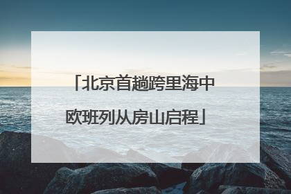 北京首趟跨里海中欧班列从房山启程