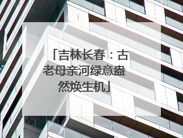 吉林长春：古老母亲河绿意盎然焕生机