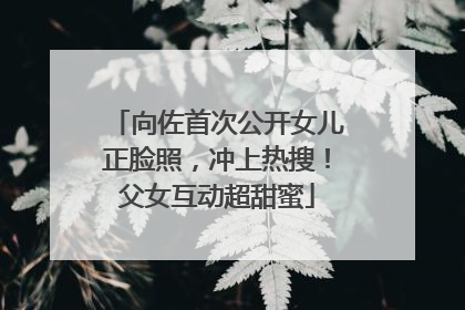 向佐首次公开女儿正脸照，冲上热搜！父女互动超甜蜜