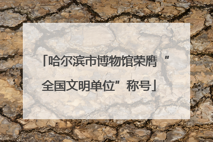哈尔滨市博物馆荣膺“全国文明单位”称号