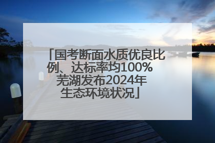 国考断面水质优良比例、达标率均100% 芜湖发布2024年生态环境状况