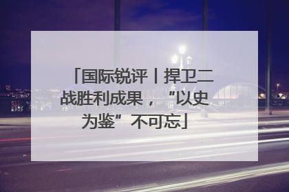 国际锐评丨捍卫二战胜利成果，“以史为鉴”不可忘