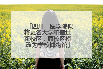 四川一医学院拟将更名大学和搬迁新校区，原校区将改为学校博物馆