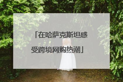 在哈萨克斯坦感受跨境网购热潮