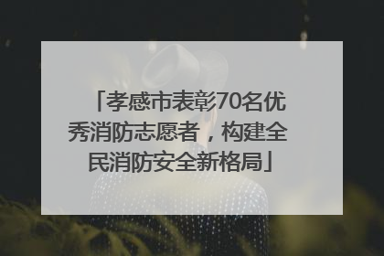 孝感市表彰70名优秀消防志愿者，构建全民消防安全新格局