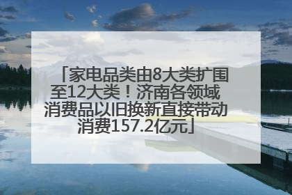 家电品类由8大类扩围至12大类！济南各领域消费品以旧换新直接带动消费157.2亿元