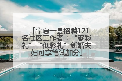 宁夏一县招聘121名社区工作者：“零彩礼”“低彩礼”新婚夫妇可享笔试加分
