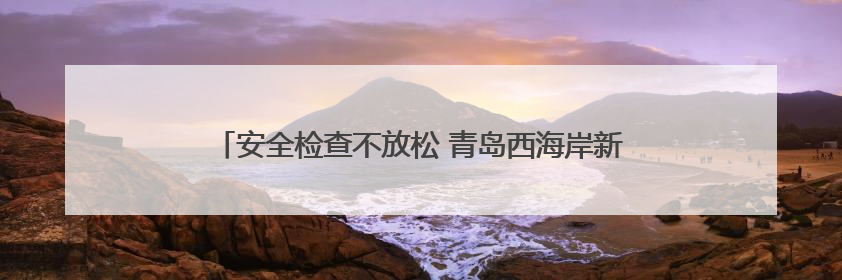 安全检查不放松 青岛西海岸新区全力保障端午小长假群众出行