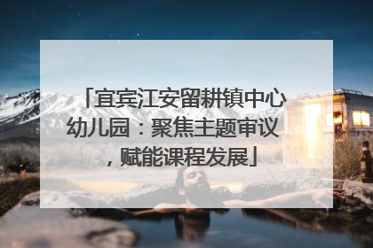 宜宾江安留耕镇中心幼儿园：聚焦主题审议，赋能课程发展