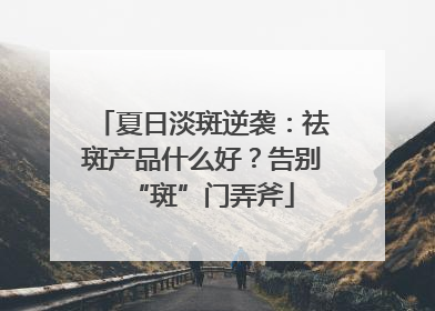 夏日淡斑逆袭：祛斑产品什么好？告别“斑”门弄斧