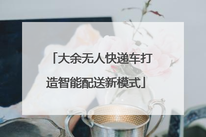 大余无人快递车打造智能配送新模式