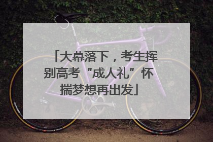大幕落下，考生挥别高考“成人礼”怀揣梦想再出发