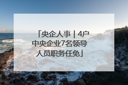 央企人事｜4户中央企业7名领导人员职务任免