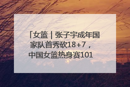 女篮｜张子宇成年国家队首秀砍18+7，中国女篮热身赛101比55大胜波黑