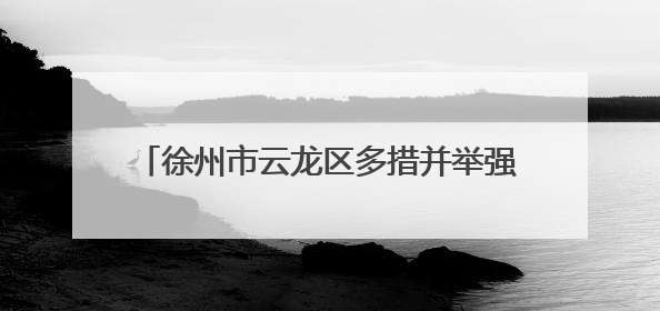 徐州市云龙区多措并举强作风优服务提效能促发展