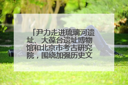 尹力走进琉璃河遗址、大葆台遗址博物馆和北京市考古研究院，围绕加强历史文化名城保护调研