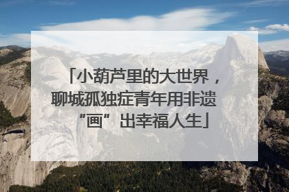 小葫芦里的大世界，聊城孤独症青年用非遗“画”出幸福人生