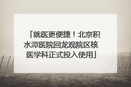 就医更便捷！北京积水潭医院回龙观院区核医学科正式投入使用