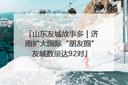 山东友城故事多｜济南扩大国际“朋友圈”友城数量达92对
