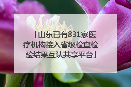 山东已有831家医疗机构接入省级检查检验结果互认共享平台