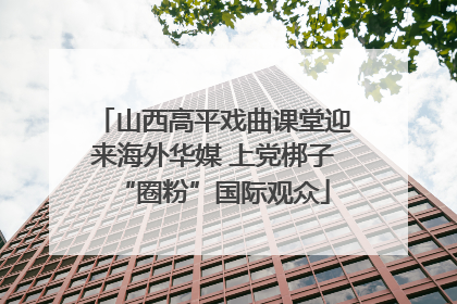 山西高平戏曲课堂迎来海外华媒 上党梆子“圈粉”国际观众