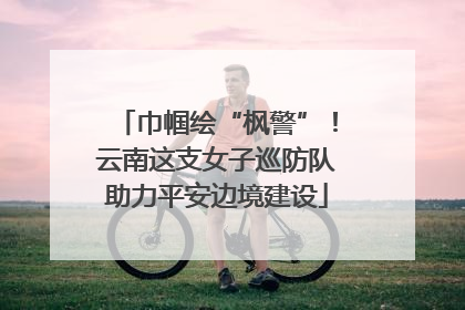 巾帼绘“枫警”！云南这支女子巡防队助力平安边境建设