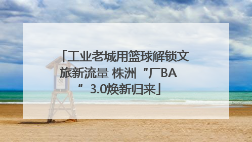 工业老城用篮球解锁文旅新流量 株洲“厂BA”3.0焕新归来