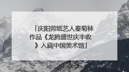 庆阳剪纸艺人秦菊林作品《龙腾盛世庆丰收》入藏中国美术馆
