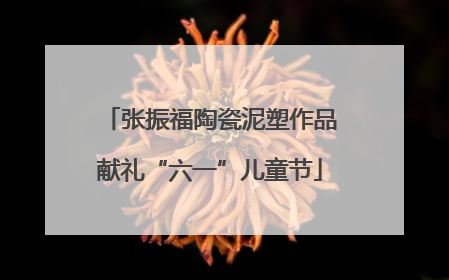 张振福陶瓷泥塑作品献礼“六一”儿童节