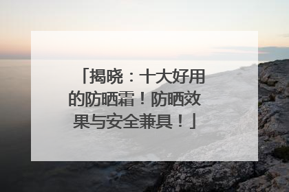 揭晓：十大好用的防晒霜！防晒效果与安全兼具！