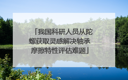 我国科研人员从陀螺获取灵感解决轴承摩擦特性评估难题