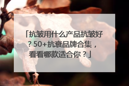 抗皱用什么产品抗皱好？50+抗衰品牌合集，看看哪款适合你？