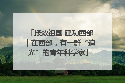 报效祖国 建功西部｜在西部，有一群“追光”的青年科学家