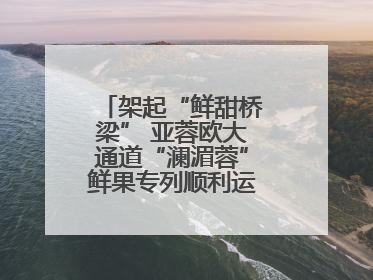 架起“鲜甜桥梁” 亚蓉欧大通道“澜湄蓉”鲜果专列顺利运抵成都青白江